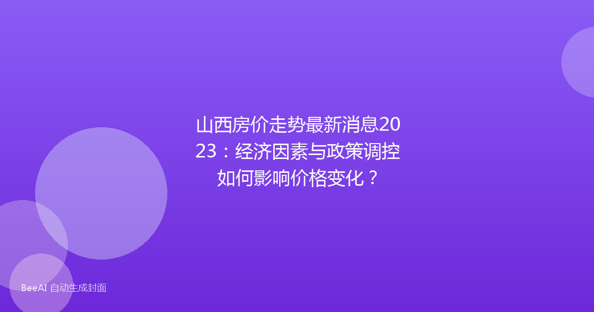山西房价走势最新消息2023：经济因素与政策调控如何影响价格变化？